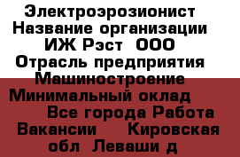 Электроэрозионист › Название организации ­ ИЖ-Рэст, ООО › Отрасль предприятия ­ Машиностроение › Минимальный оклад ­ 25 000 - Все города Работа » Вакансии   . Кировская обл.,Леваши д.